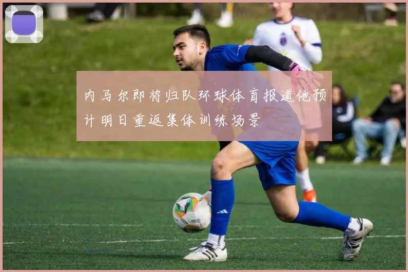 内马尔即将归队环球体育报道他预计明日重返集体训练场景