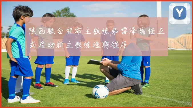 陕西联合宣布主教练弗雷泽离任正式启动新主教练选聘程序