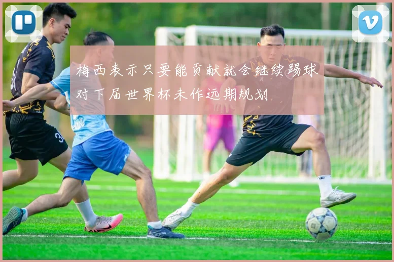 梅西表示只要能贡献就会继续踢球对下届世界杯未作远期规划