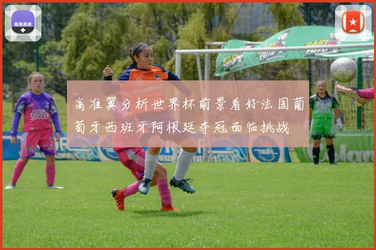 高准翼分析世界杯前景看好法国葡萄牙西班牙阿根廷夺冠面临挑战