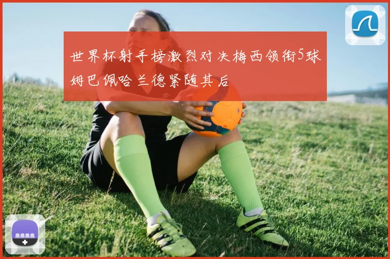 世界杯射手榜激烈对决梅西领衔5球姆巴佩哈兰德紧随其后