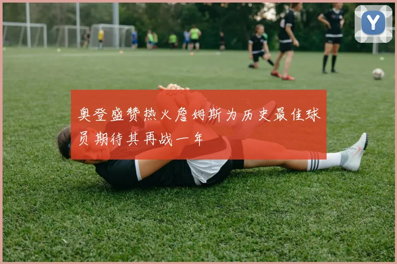 奥登盛赞热火詹姆斯为历史最佳球员期待其再战一年
