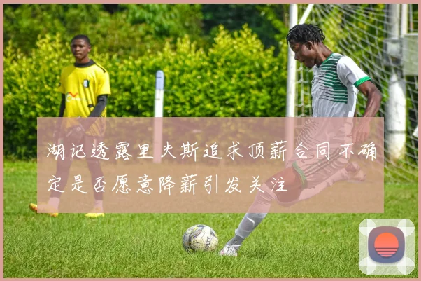 湖记透露里夫斯追求顶薪合同不确定是否愿意降薪引发关注