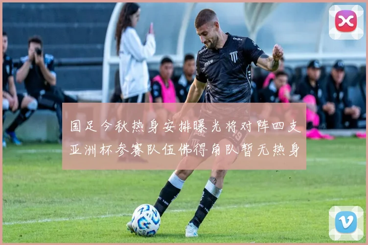 国足今秋热身安排曝光将对阵四支亚洲杯参赛队伍佛得角队暂无热身计划