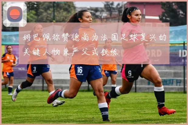 姆巴佩称赞德尚为法国足球复兴的关键人物兼严父式教练