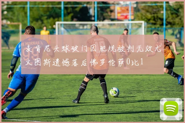 麦肯尼头球破门因犯规被判无效尤文图斯遗憾落后佛罗伦萨0比1
