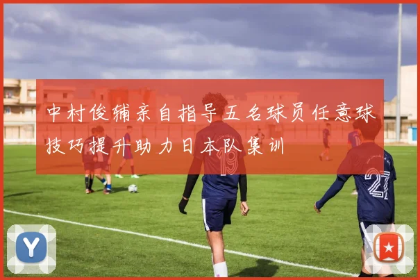 中村俊辅亲自指导五名球员任意球技巧提升助力日本队集训