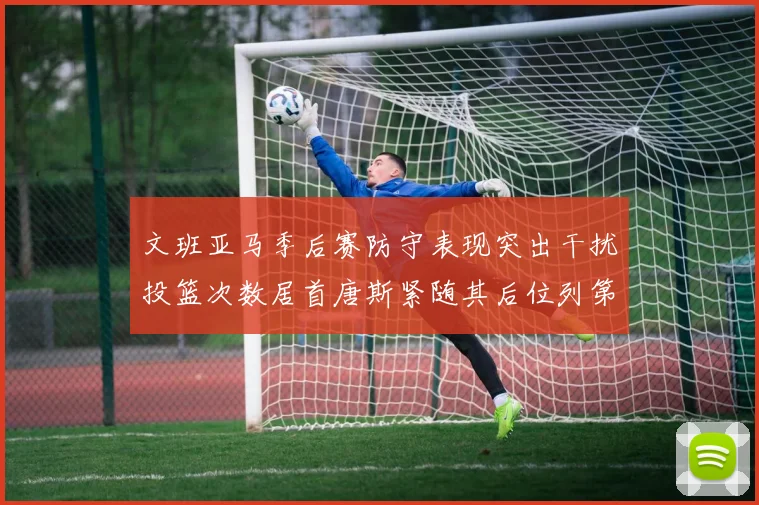 文班亚马季后赛防守表现突出干扰投篮次数居首唐斯紧随其后位列第五