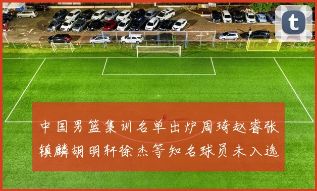 中国男篮集训名单出炉周琦赵睿张镇麟胡明轩徐杰等知名球员未入选