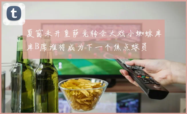 夏窗未开皇萨竞转会大戏小蜘蛛库库B席谁将成为下一个焦点球员