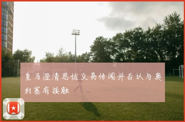 皇马澄清恩佐交易传闻并否认与奥利塞有接触