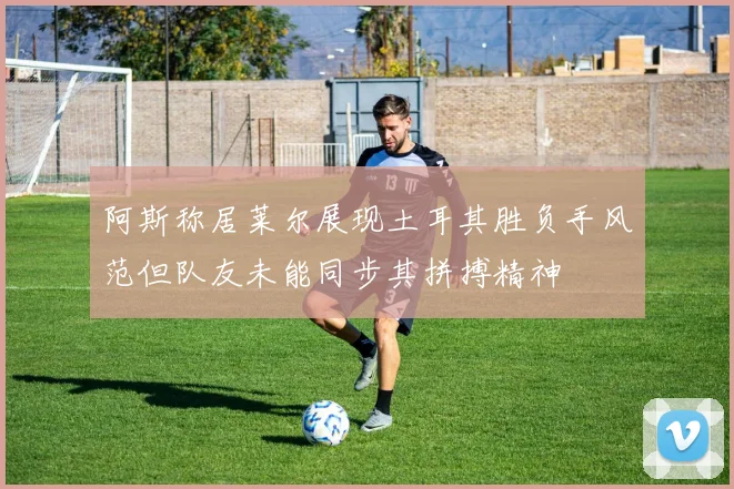 阿斯称居莱尔展现土耳其胜负手风范但队友未能同步其拼搏精神