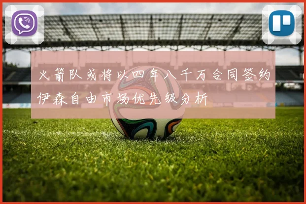 火箭队或将以四年八千万合同签约伊森自由市场优先级分析