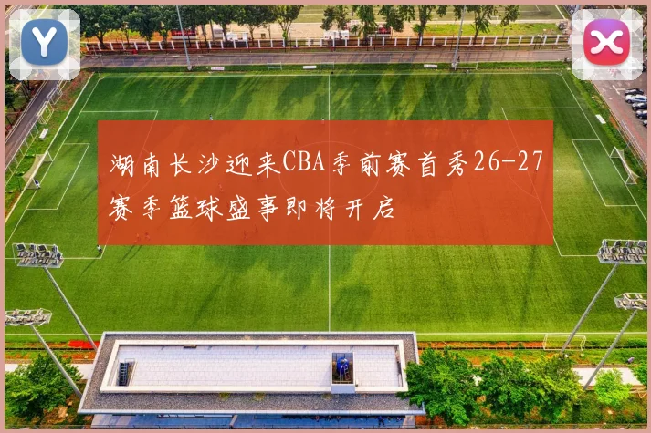 湖南长沙迎来CBA季前赛首秀26-27赛季篮球盛事即将开启