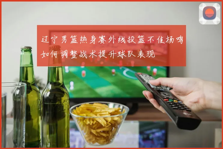 辽宁男篮热身赛外线投篮不佳杨鸣如何调整战术提升球队表现